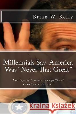 Millennials Say America Was Never That Great: Too Many Are Pleased That the Days of Americans as Political Chumps Are Not Over! Brian W. Kelly 9781947402577 Lets Go Publish
