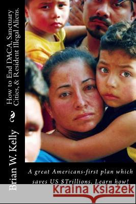 How to End Daca, Sanctuary Cities, & Resident Illegal Aliens.: A Great Americans-First Plan Which Saves Us $trillions. Learn How! Brian W. Kelly 9781947402638 Lets Go Publish!