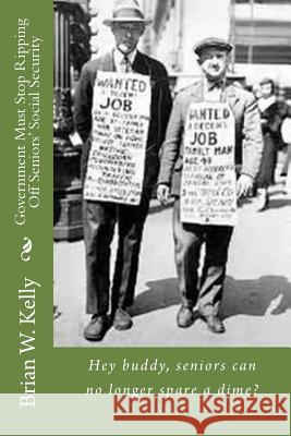 Government Must Stop Ripping Off Seniors' Social Security!: Hey Buddy, Seniors Can No Longer Spare a Dime? Brian W. Kelly 9781947402645 Lets Go Publish!