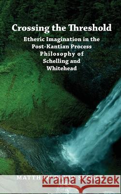 Crossing the Threshold: Etheric Imagination in the Post-Kantian Process Philosophy of Schelling and Whitehead Matthew David Segall 9781947544482 Integral Imprint