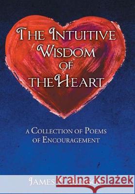 The Intuitive Wisdom of the Heart: A Collection of Poems of Encouragement James P. Robson 9781947620964 Toplink Publishing, LLC