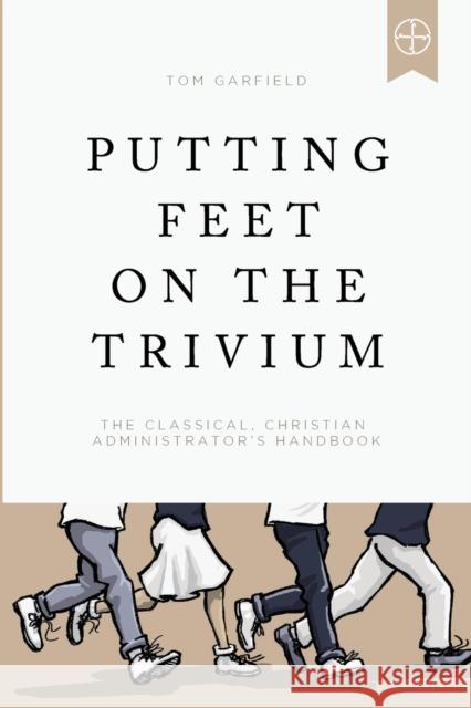 Putting Feet on the Trivium: The Classical Christian Administrator's Handbook Tom Garfield 9781947644939 Logos Press