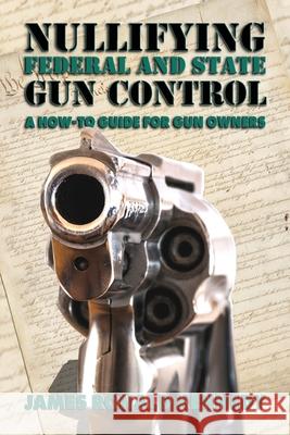 Nullifying Federal and State Gun Control: A How-To Guide for Gun Owners James Ronald Kennedy 9781947660601