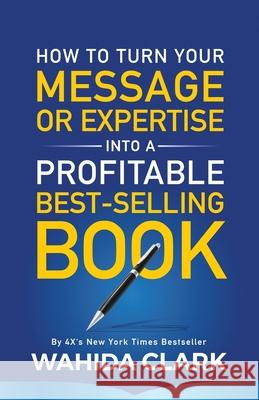 How To Turn Your Message or Expertise Into A Profitable Best-Selling Book Wahida Clark 9781947732520 Wahida Clark Presents Publishing, LLC
