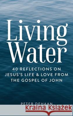 Living Water: 40 Reflections on Jesus's Life and Love from the Gospel of John Peter DeHaan 9781948082549 Spiritually Speaking Publishing