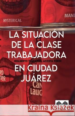 La Situación de la Clase Trabajadora En Ciudad Juárez Nolberto Tlacaelel Acosta Pérez 9781948150439 Borderland Studies Publishing House