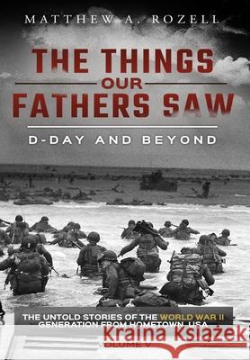 D-Day and Beyond: The Things Our Fathers Saw-The Untold Stories of the World War II Generation-Volume V Matthew a. Rozell 9781948155106