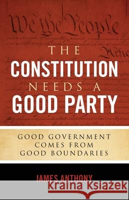 The Constitution Needs a Good Party: Good Government Comes from Good Boundaries James Anthony 9781948177016