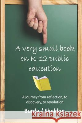 A Very Small Book on K-12 Public Education: A journey from reflection, to discovery, to revolution Jeff Sheldon Warren Burda 9781948210119