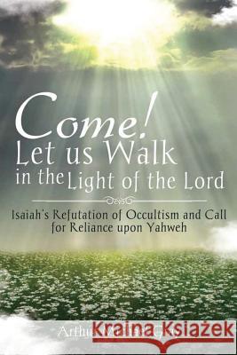Come! Let us Walk in the Light of the Lord: Isaiah's Refutation of Occultism and Call for Reliance upon Yahweh Arthur Michael Gray 9781948282581