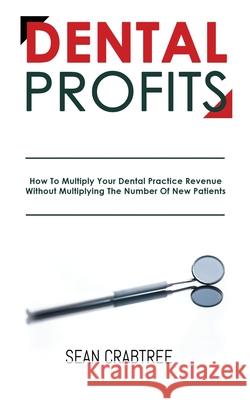 Dental Profits: How To Multiply Your Dental Practice Revenue Without Multiplying The Number Of New Patients Sean Crabtree 9781948382076 Jones Media Publishing