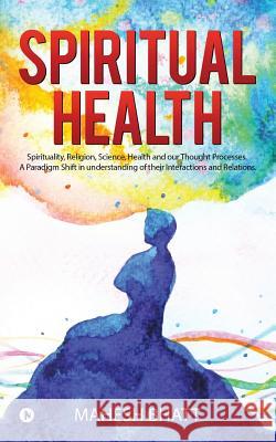 Spiritual Health: Spirituality, Religion, Science, Health and our Thought Processes. A Paradigm Shift in understanding of their interact Bhatt, Mahesh 9781948473330 Notion Press, Inc.