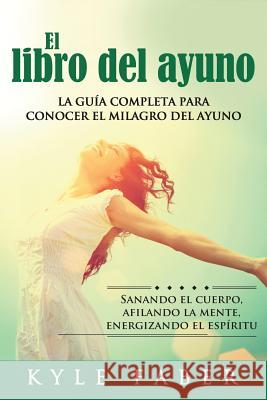 El libro del ayuno: La guía completa para desbloquear el milagro del ayuno: Sanando el cuerpo, afilando la mente, energizando el espíritu Faber, Kyle 9781948489560