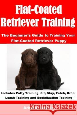 Flat-Coated Retriever Training: The Beginner's Guide to Training Your Flat-Coated Retriever Puppy: Includes Potty Training, Sit, Stay, Fetch, Drop, Le Brittany Boykin 9781948489799 Cac Publishing