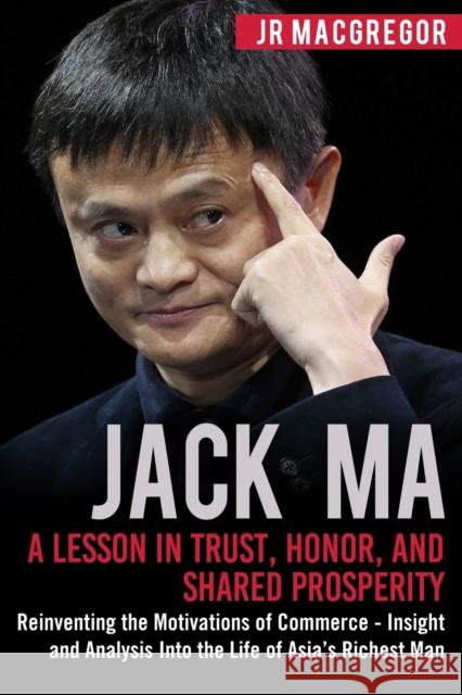 Jack Ma: A Lesson in Trust, Honor, and Shared Prosperity: Reinventing the Motivations of Commerce - Insight and Analysis into t MacGregor, Jr. 9781948489904