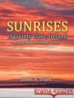 Sunrises of County Clare, Ireland: Mystical Moods of Ireland, Vol. VII James a. Truett James a. Truett 9781948522120 Truestar Publishing