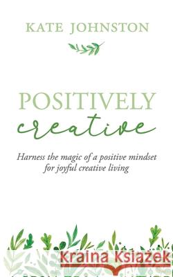 Positively Creative: Harness the magic of a positive mindset for joyful living Kate Johnston 9781948604918