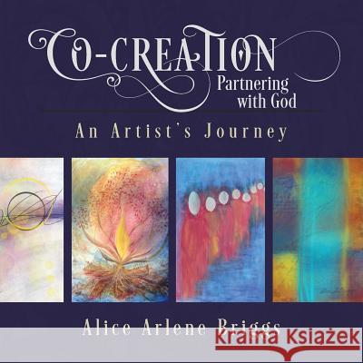 Co-Creation Partnering with God: An Artist's Journey Alice Briggs 9781948666008 Alice Arlene, Limited Company Press