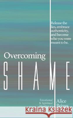 Overcoming Shame: Release the lies, embrace authenticity, and flourish in your destiny. Alice Briggs 9781948666091 Alice Arlene Ltd Co