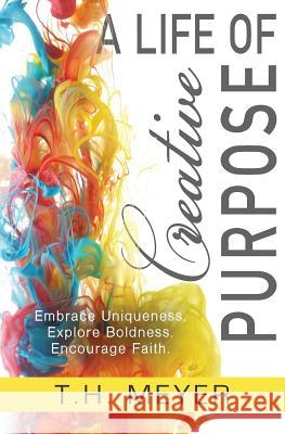 A Life of Creative Purpose: Embrace Uniqueness, Explore Boldness, Encourage Faith T. H. Meyer 9781948797016 T.H. Meyer