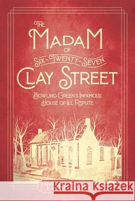The Madam at Six-Twenty-Seven Clay Street: Bowling Green's Infamous House of Ill Repute Mary Melton Lucas 9781948901291