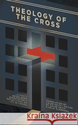 Theology of the Cross: Luther's Heidelberg Disputation & Reflections on Its 28 Theses Caleb Keith Caleb Keith Kelsi Klembara 9781948969055 1517 Publishing