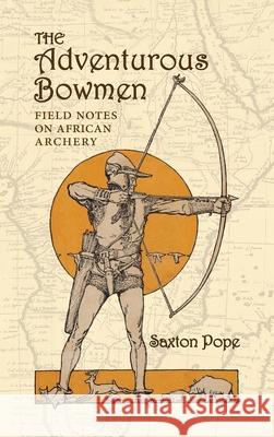 The Adventurous Bowmen: Field Notes on African Archery Saxton Pope 9781948986823