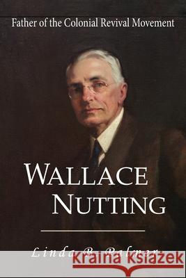 Wallace Nutting: Father of the Colonial Revival Movement Linda B. Palmer 9781949085280 Linda Palmer