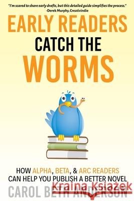 Early Readers Catch the Worms: How Alpha, Beta, & ARC Readers Can Help You Publish a Better Novel Carol Beth Anderson 9781949384086
