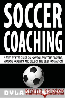 Soccer Coaching: A Step-by-Step Guide on How to Lead Your Players, Manage Parents, and Select the Best Formation Dylan Joseph 9781949511154 Understand, LLC