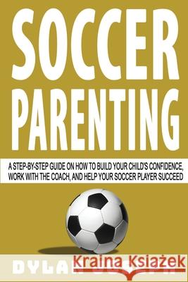 Soccer Parenting: A Step-by-Step Guide on How to Build Your Child's Confidence, Work with the Coach, and Help Your Soccer Player Succeed Dylan Joseph 9781949511239 Understand, LLC