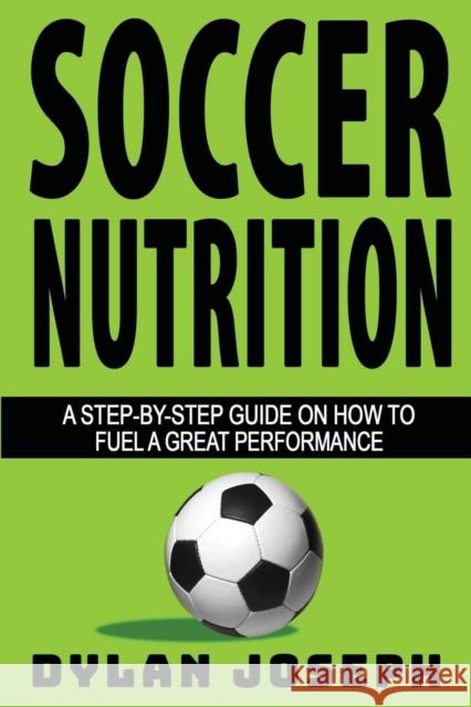 Soccer Nutrition: A Step-by-Step Guide on How to Fuel a Great Performance Dylan Joseph 9781949511291 Understand, LLC
