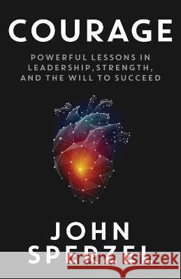 Courage: Powerful Lessons in Leadership, Strength, and the Will to Succeed John Sperzel 9781949635621 Merack Publishing