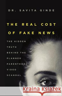 The Real Cost of Fake News: The Hidden Truth Behind The Planned Parenthood Video Scandal Ginde, Savita 9781949639018 Rocky Mountain Medical Consulting, Pllc