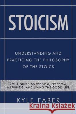 Stoicism - Understanding and Practicing the Philosophy of the Stoics: Your Guide to Wisdom, Freedom, Happiness, and Living the Good Life Kyle Faber 9781950010257 Cac Publishing LLC