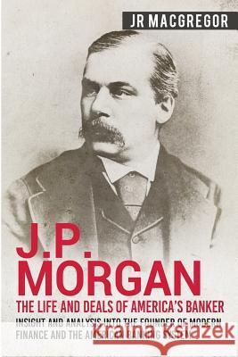 J.P. Morgan - The Life and Deals of America's Banker: Insight and Analysis into the Founder of Modern Finance and the American Banking System Jr. MacGregor 9781950010295 Cac Publishing LLC