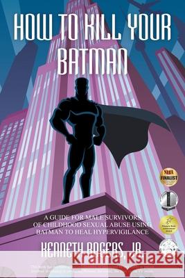 How to Kill Your Batman: A Guide for Male Survivors of Childhood Sexual Abuse Using Batman to Heal Hypervigilance Kenneth Rogers 9781950015498