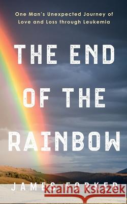 The End of the Rainbow: One Man's Unexpected Journey of Love and Loss through Leukemia James Forker 9781950043286 James Forker