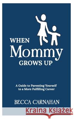 When Mommy Grows Up: A Guide to Parenting Yourself to a More Fulfilling Career Becca Carnahan 9781950169511