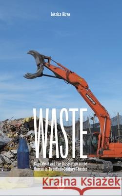 Waste: Capitalism and the Dissolution of the Human in Twentieth-Century Theater Jessica Rizzo 9781950192885