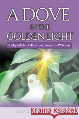 A Dove in the Golden Light: Poetry with Inspiration, Love, Prayers and Wisdom Alice H. Johnson 9781950279388