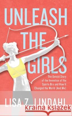 Unleash the Girls: The Untold Story of the Invention of the Sports Bra and How It Changed the World (And Me) Lisa Z. Lindahl 9781950282432