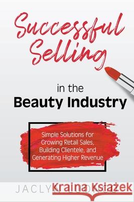 Successful Selling in the Beauty Industry: Simple Solutions for Growing Retail Sales, Building Clientele, and Generating Higher Revenue Jaclyn Luongo 9781950282999 Bublish, Inc.