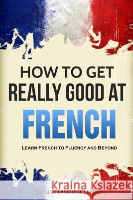 How to Get Really Good at French: Learn French to Fluency and Beyond Language Learning Polyglot 9781950321094 Language Mastery Publishing