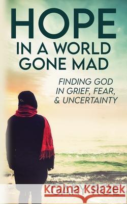 Hope in a World Gone Mad: Finding God in Grief, Fear, and Uncertainty Gary Roe 9781950382576
