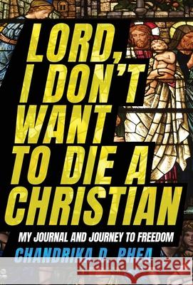 Lord, I Don't Want to Die a Christian: My Journal and Journey to Freedom Chandrika D Phea 9781950385782