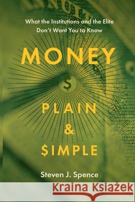Money Plain and Simple: What the Institutions and the Elite Don't Want You to Know Steven J Spence 9781950495207 Lucid House Publishing LLC