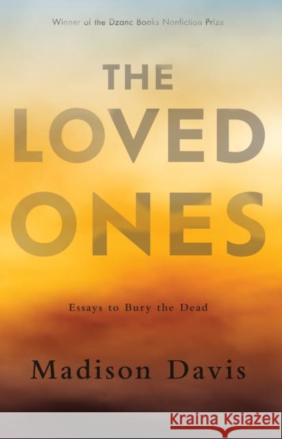 The Loved Ones: Essays to Bury the Dead Madison Davis 9781950539772 Dzanc Books