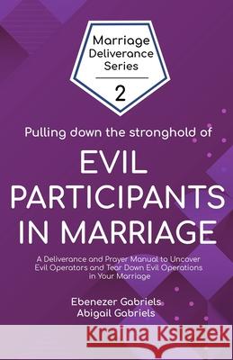Pulling Down the Stronghold of Evil Participants in Marriages: A Deliverance and Prayer Manual to Uncover Evil Operators and Tear Down Evil Operations Abigail Gabriels Ebenezer Gabriels 9781950579136 Egm Publishing