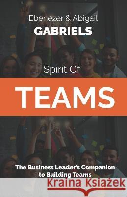 Spirit of Teams: The Business Leader's Companion to Building Teams Abigail Gabriels Ebenezer Gabriels  9781950579648 Ebenezer Gabriels Leadership Education